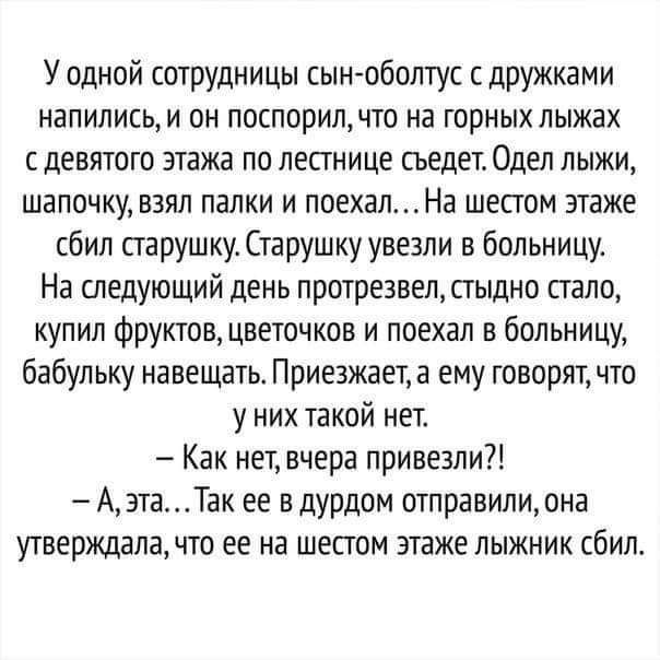 У одной сотрудницы сын оболтус с дружками напились и он поспорил что на горных лыжах с девятого этажа по лестнице сьедет Одеп лыжи шапочку взял палки и поехалНа шестом этаже сбил старушку Старушку увезли в больницу На следующий день протрезвел стыдно стало купил Фруктов цветочков и поехал в больницу бабульку навещать Приезжает а ему говорят что у них такой нет Как нет вчера привезли Аэта Так ее в 