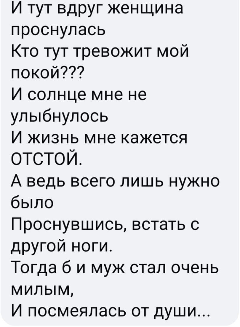 И тут вдруг женщина проснулась Кто тут тревожит мой покой И солнце мне не улыбнулось И жизнь мне кажется ОТСТОЙ А ведь всего лишь нужно было Проснувшись встать с другой ноги Тогда б и муж стал очень милым И посмеялась от души