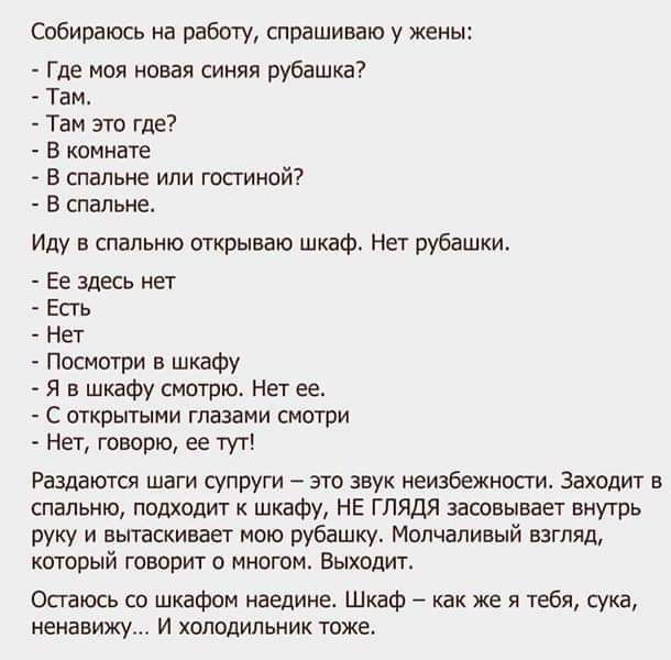 Собираюсь на работу спрашиваю у жены Где моя пвая синяя рубашка Там Там это где в штате в спальне или гостиной в спальне Иду спальню открываю шкаф Нет рубашки Ее здесь нет ЕПЬ нет _ Посмогри шкафу я н шкаФу смотрю Нет ее с тквытыми глазами смотри НЕТ ГОМПЮ ЕЕ ТУГ Раздаются шаги супруги это звук неизбежности Заходит в спальню подходит к шкафу НЕ глядя засовывает внутрь руку и вытаскивает мою рубашк