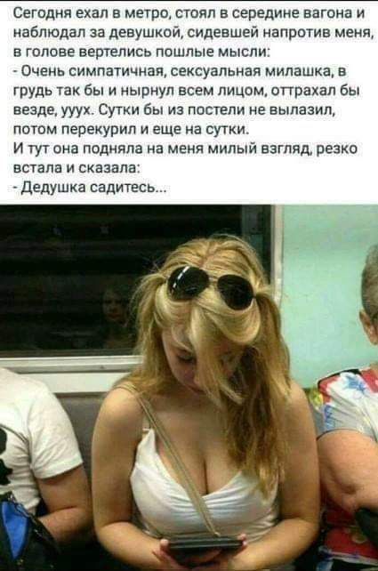 Сегодня ехал в метро стоял в середине вагона и наблюдал за девушкой сидевшей напртив меня в голове вешались пошлые мысли Очень симпатичная сексуальная милашка в грудь так Бы и нырнул всем лицсм опоахал бы везде ууух Сутки Бы из паствпи не вылазил лотом перенурип и еще на сутки И гут она подняла на меня милый взгляд резко встала и сказала дедушка садитесь