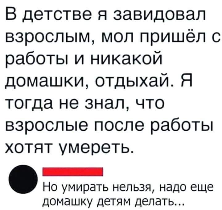 В детстве я завидовал взрослым мол пришёл с работы и никакой домашки отдыхай Я тогда не знал что взрослые после работы хотят умереть _ Но умирать нельзя надо еще домашку детям делать