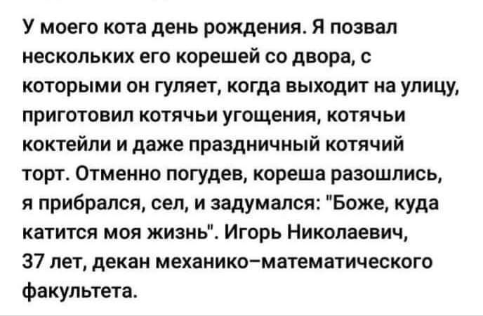 У моего кота день рождения я познал нескольких его корешей со двора с которыми он гуляет когда выходит иа улицу ПРИГОТОВИП КОТЯЧЬИ УГОЩЕНИП КОТЯЧЬИ коктейли и даже праздничный котячий торт Отменно погудев кореша разошлись я прибрался сел и задумался Божг куда катится моя жизнь Игорь Николаевич 37 лет декан механика математического Факультета