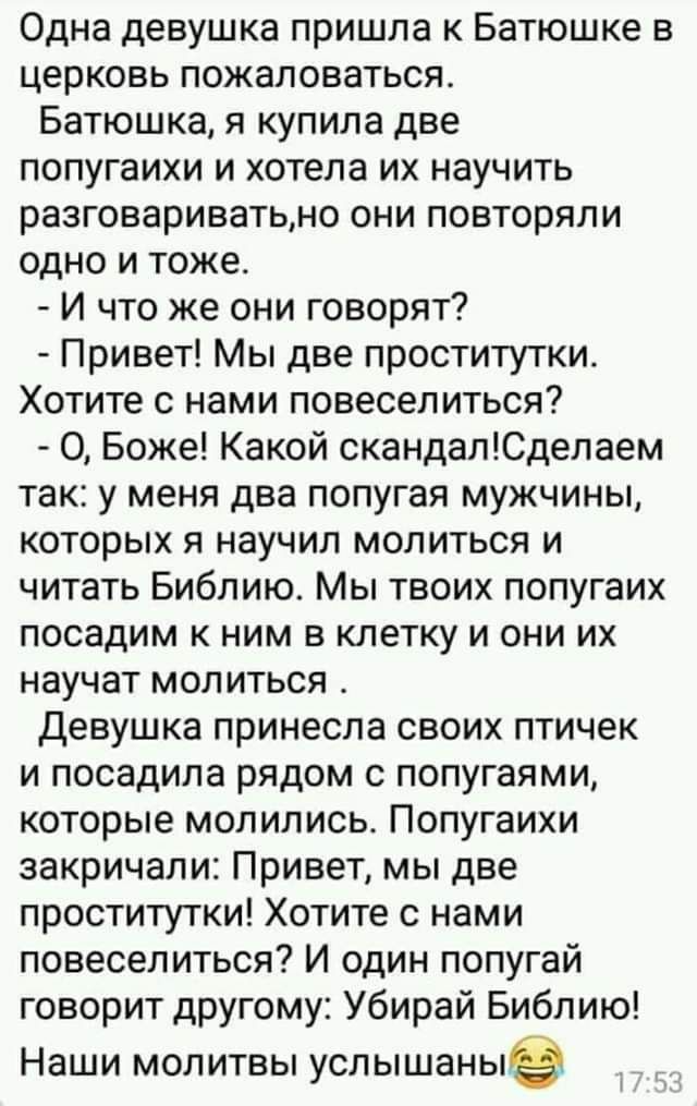 Одна девушка пришла к Батюшке в церковь пожаловаться Батюшка я купила две попугаихи и хотела их научить разговариватьно они повторяли одно и тоже И что же они говорят Привет Мы две проститутки Хотите с нами повеселиться О Боже Какой скандапЮделаем так у меня два попугая мужчины которых я научил молиться и читать Библию Мы твоих попугаих посадим к ним в клетку и они их научат молиться Девушка прине