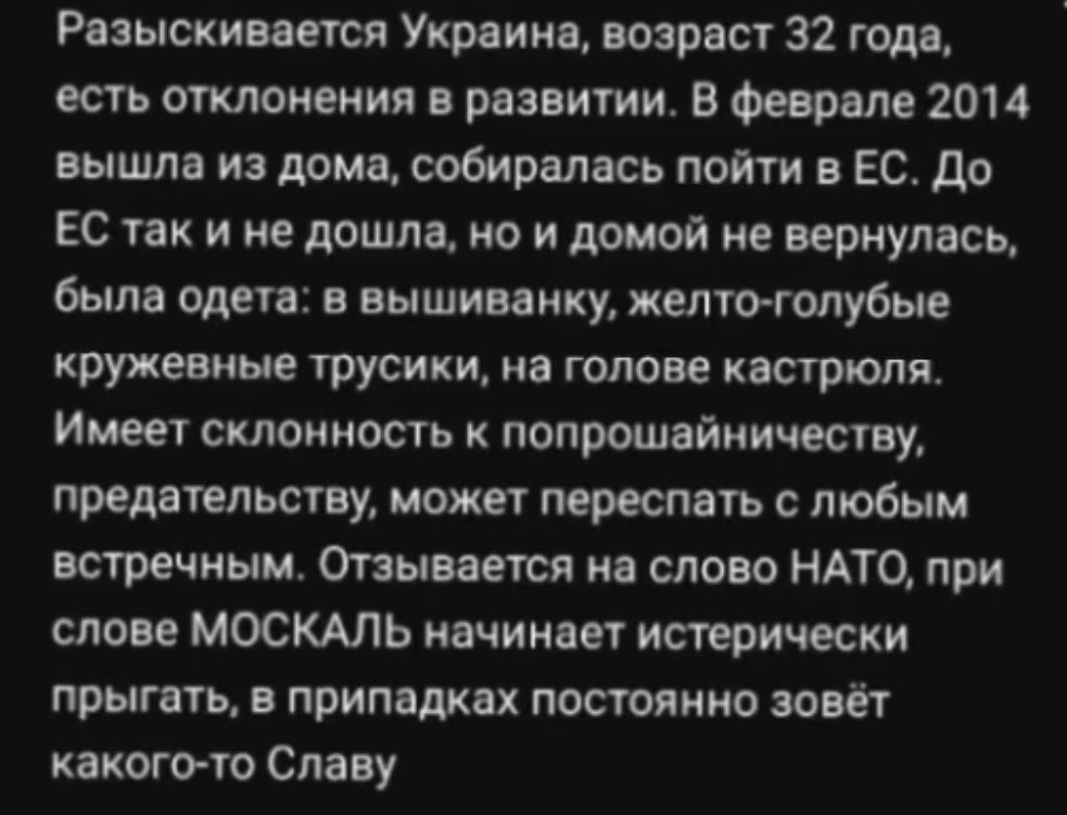 Разыскивается Украина возрасг 32 года есть отклонения в развитии В Февонле 2014 вышла из дома собиралась пойти в Ес до К так и не дошла по и домой не вернулись была Оден в вышиванку мемо голубые кружевные трусики на голове кастрюля Имеет стоимость попрошайничеству предвидит может перестпь с любым встречиым Опывается иа слово НАТО при слои МОСКАЛЬ начинает истерически прыгать в припвдках постоянно 