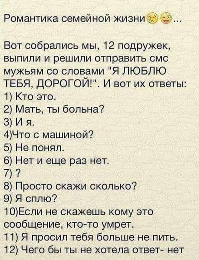 Романтика семейной жизнибё Вот собрались мы 12 подружек выпили и решили отправить смс мужьям со словами Я ЛЮБЛЮ ТЕБЯ ДОРОГОЙ И вот их ответы 1 Кто это 2 Мать ты больна З И я 4Что с машиной 5 Не понял 6 Нет и еще раз нет 7 8 Просто скажи сколько 9 Я сплю 10Если не скажешь кому это сообщение ктото умрет 11 Я просил тебя больше не пить 12 Чего бы ты не хотела ответ нет