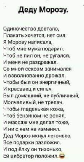 деду Манту Одиночество достало Плакать хочется нет сил Я Морозу написала Чтоб мне мужа подарил Чтоб не пил он не ругался и меня не раздражал Со мной сексом занимался и взволнованно дрожал Чтобы был он энергичный И красавец и силач Был домашний не публичный Молчаливый не трвпвч Чтобы маленькая кожа Чтоб бензином не вонял и массаж мне делал тоже И ни с кем не изменил дед Мороз икнул легонько Все под
