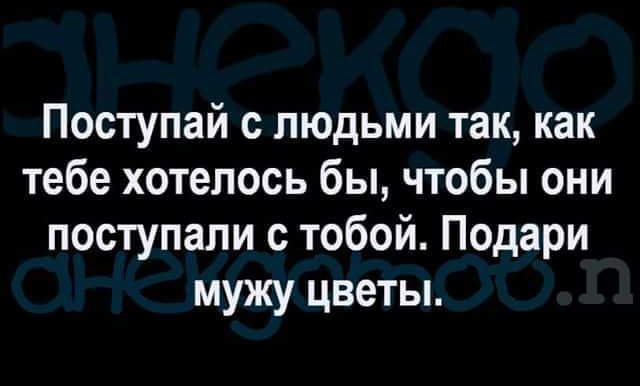 Поступай людьми так как тебе хотелось бы чтобы они поступали с тобой Подари мужу цветы