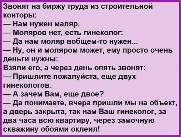 Звонят на Биржу ТРУда и сгроитепьной конторы Нам нужен мапяр Мопяров нет есть гинеколог да нам мопяр вобщем то нужен Ну он и мопяром может ему просто очень деиьти нужны Взяли его а через день опять звонят Пришлите пожалуйста еще двух ГИНЕКОЛОГОЕ А зачем Вам еще двое да понимаете вчера пришли мы на объект а дверь закрыта ТЗК нам Ваш ГИНЕКОЛОГ за два часа всю квартиру через замочную скважину обоями 