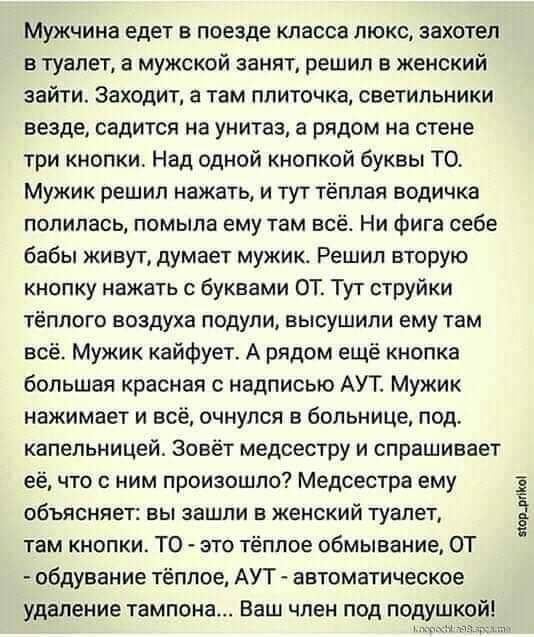 МЮКЧИНЗ едет В ПОЕЗДЕ класса Люкс захотел в туалет а мужской занят решил в женский зайти Заходит а там ППИТОЧКЗ СВЕТИЛЬНИКИ везде садится на унитаз а рядом на стене три кнопки Над одной кнопкой буквы Т0 Мужик решил нажать и тут тёплая водичка полилась помыла ему там всё Ни фига себе бабы живут думает мужик Решил вторую кнопку нажать с буквами ОТ Тут струйки тёплого воздуха подули высушили ему там 