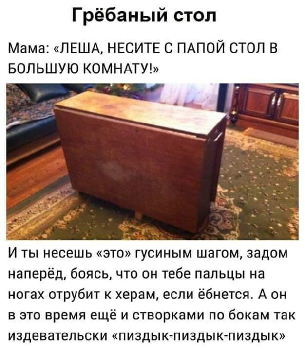 Грёбаный стол Мама ПЕША НЕСИТЕ С ПАПОЙ СТОП В БОЛЬШУЮ КОМНАТУ И ты несешь это гусиным шагом задом наперёд боясь что он тебе пальцы на ногах отрубит к херам если ёбнетсж А он в это время ещё и створками по бокам так издевательски пиздык пиздык пиздык