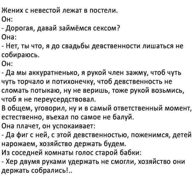 Жених невестой лежат в постели Он Дорогая давай займемся сексом Она Нет ты что я да свадьбы даастаамнрсти лишаться не собираюсь Он да мы аккуратненько рукой член зажму чтоб чуть чуть торчат и потихонечну чтоб девственность не сломать потыкаю ну не веришь тоже рукой возьмись чтоб я не переусердстновал В общем уговорил ну и в самый ответственный момент естественно вьехал по самое не балуй Она плачет