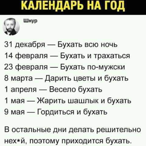 З 31 декабря Бухать всю ночь 14 февраля Бухать и трахаться 23 февраля Бухать помужски 8 марта _Дарить цветы и бухать 1 апреля Весело бухать 1 мая Жарить шашлык и бухать 9 мая Гордиться и бухать В ОСТЗПЬНЫЭ ДНИ делать решительно НЕХЙ ПОЭТОМУ ПРИХОДИТСЯ бухать