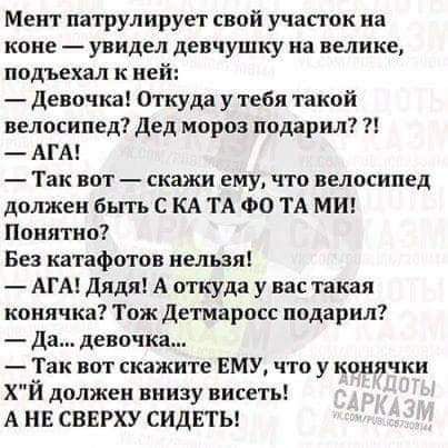 Меит патрулирует свой участок на коне увидел девчушку на велике подъехал к ней Девочка Откуда у тебя такой велосипед дед мороз подарил АГА Так вот скажи ему что велосипед должен Быть С КА ТА ФО ТА МИ Понятно Без катафотов нельзя АГА Дядя А откуда у вас такая коиячка Тож Детмаросс подарил да девочка Так вот скажите ЕМУ что у конячки ХЙ должен внизу висеть А НЕ СВЕРХУ СИДЕТЬ