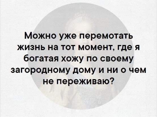 Можно уже перемотать жизнь на тот момент где я богатая хожу по своему загородному дому и ни о чем не переживаю