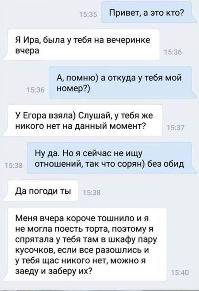 Привет а это кто Я Ира была у тебя на вечеринке вчера А помню а откуда у тебя мой номер У Егора взяла Слушай у тебя же никого нет на данный момент Ну да Но я сейчас не ищу отношений так что сорян без обид да погоди ты Меня вчера короче тошнило и я не могла поесть торта поэтому спрятала у тебя там в шкафу пару кусочков если все разошлись и у тебя щас никого нет можно я заеду и заберу их