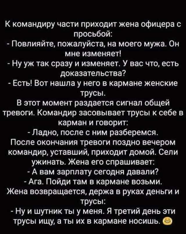 К командиру части приходит жена офицера с просьбой Повлияйте пожалуйста на моего мужа Он мне изменяет Ну уж так сразу и изменяет У вас что есть доказательства Есть Вот нашла у него в кармане женские трусы В этот момент раздается сигнап общей тревоги Командир засовывает трусы себе в карман и говорит Ладно после с ним разберемся После окончания тревоги поздно вечером командир уставший приходит домой