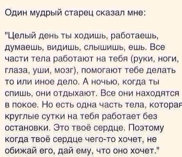 Один мудрый старец сказал мне Целый день ты ходишь работаешь думаешь видишь слышишь ешь Все части тела работают на тебя руки ноги глаза уши мозг помогают тебе делать то или иное дело А ночью когда ты спишь они отдыхают Все они находятся в покое Но есть одна часть тела котора круглые сутки на тебя работает без остановки Это твоё сердце Поэтому когда твоё сердце чегото хочет не обижай его дай ему чт