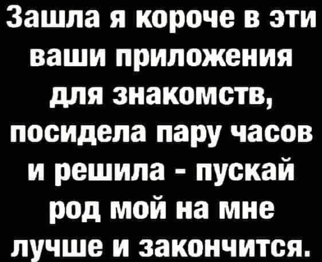 Зашла я короче в эти ваши приложения для знакомств посИдела пару часов и решила пускай род мой на мне лучше и закончится