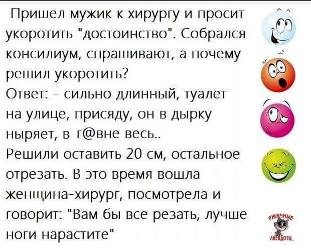 Пришел мужик хирургу и просит укоротить достоинсгво Собрался к консилиум спрашивают а почему решил укоротить Ответ сильно длинный туалет на улице присяду он в дырку Ф ныряет в гвне весь Решили оставить 20 см спальное отрезать В это время вошла женщинагхирурт посмотрела и говорит Вам бы все резать лучше ноги нарастите Ё