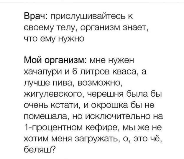 Врач прислушивайтесь СВОЕМУ телу организм знает что ему нужно Мой организм мне нужен хачапури и 6 литров кваса а лучше пива ВОЗМОЖНО жигулевского черешня была бы очень кстати И окрошка бы не помешала но исключительно на 1процентном кефире мы же не хотим меня загружать с это чё бепяш