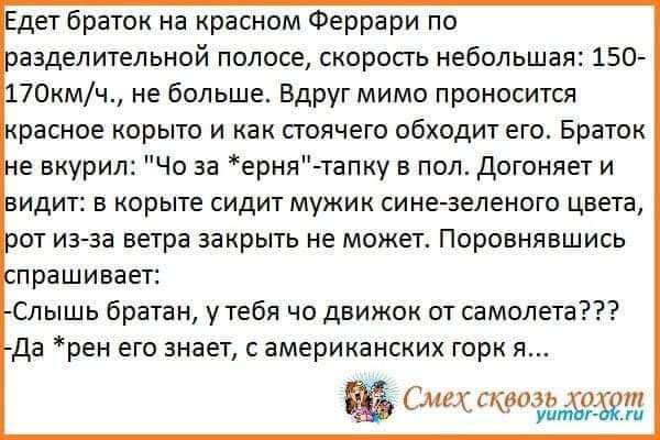 дет браток на красном Феррари по ааделительной полосе скорость небольшая 150 70кмч не больше Вдруг мимо проносится разное корыто и как стоячего обходит его Браток е вкурил Че за ерня тапку пол Догоняет и идит а корыте сидит мужик сине зеленого цвета от иагза ветра закрыть не может Поровнявшись прашивает Спышь братан утебя чо движок от самолета да рен его знает американских горк я щ ід