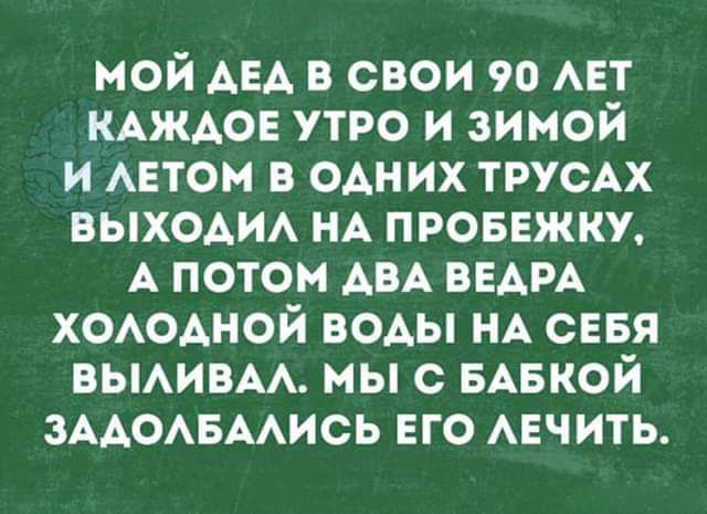 мой АЕА в свои 90 АЕТ КАЖАОЕ утро и зимой и АЕТОМ в ОАН их ТРУСАХ ВЫХОАИА НА ПРОБЕЖКУ А потом АВА ВЕАРА ХОАОАНОЙ воды НА сЕБя ВЫАИВАА мы с низкой ЗААОАБААИСЬ ЕГО АЕЧИТЬ