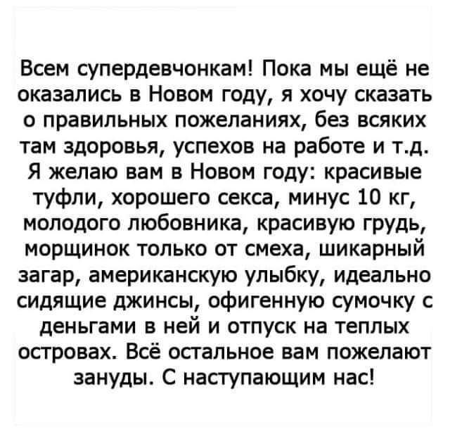 Всем супердевчонкам Пока мы ещё не оказались в Новом году я хочу сказать о правильных пожеланиях без всяких там здоровья успехов на работе и тд Я желаю вам в Новом году красивые туфли хорошего секса минус 10 кг молодого любовника красивую грудь морщинок только от смеха шикарный загар американскую улыбку идеально сидящие джинсы офигенную сумочку с деньгами в ней и отпуск на теплых островах Всё спал