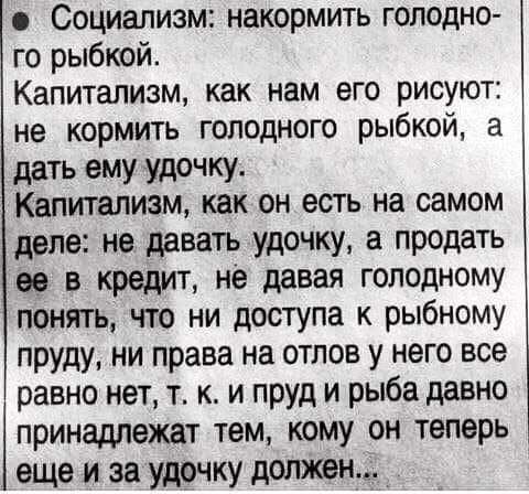 Социализм накормить голодно го рыбкой Капитализм как нам его рисуют не кормить голодного рыбкой а дать ему удочку Капитализм как он естъ на самом деле не давать удочку а продать ее в кредит не давая голодному понять что ни доступа к рыбному пруду ни права на отлов у него все равно нет т к и пруд и рыба давно принадлежат тем кому он теперь еще и за удочку должен