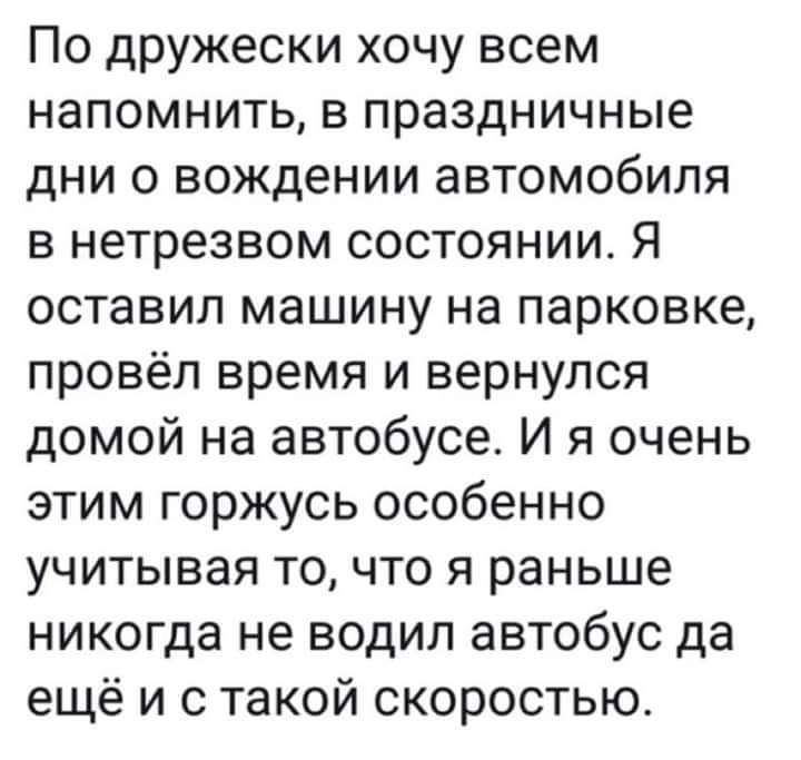 По дружески хочу всем напомнить в праздничные дни 0 вождении автомобиля в нетрезвом состоянии Я оставил машину на парковке провёл время и вернулся домой на автобусе И я очень этим горжусь особенно учитывая то что я раньше никогда не водил автобус да ещё и с такой скоростью