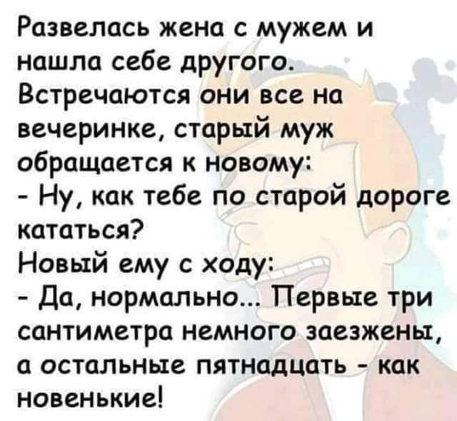 Развелось жена с мужем и нашла себе другого Встречаются они все на вечеринке старый муж обращается к новому Ну как тебе по старой дороге кататься Новый ему с ходу Да нормально Первые три сантиметра немного заезжены а остальные пятнадцать как новенькие