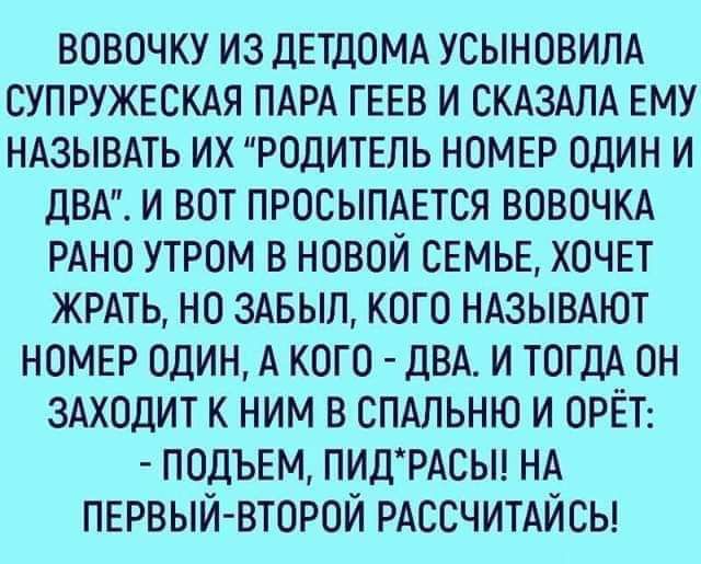 ВОВОЧ КУ ИЗ ДЕТДОМА УСЫНОВИЛА СУПРУЖЕСКАЯ ПАРА ГЕЕВ И СКАЗАЛА ЕМУ НАЗЫВАТЬ ИХ РОДИТЕПЬ НОМЕР ОДИН И дВА И ВОТ ПРОСЫПАЕТСЯ ВОВОЧКА РАНО УТРОМ В НОВОЙ СЕМЬЕ ХОЧЕТ ЖРАТЬ НО ЗАБЫЛ КОГО НАЗЫВАЮТ НОМЕР ОДИН А КОГО ДВА И ТОГДА ОН ЗАХОДИТ К НИМ В СПАЛЬНЮ И ОРЁТ ПОДЪЕМ ПИДРАСЫ НА ПЕРВЫЙ ВТОРОЙ РАССЧИТАЙСЬ