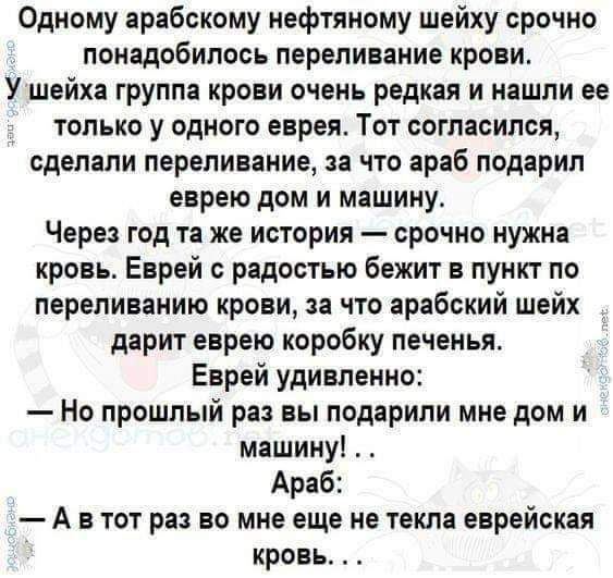 Одному арабскому нефтяному шейху срочно понадобилось переливание крови У шейха группа крови очень редкая и нашли ее только у одного еврея Тот согласился сделали переливание за что араб подарил еврею дом и машину Через год то же история срочно нужна кровь Еврей с радостью бежит в пункт по переливании крови за что арабский шейх дарит еврею коробку печенья Еврей удивленно Но прошлый раз вы подарили м