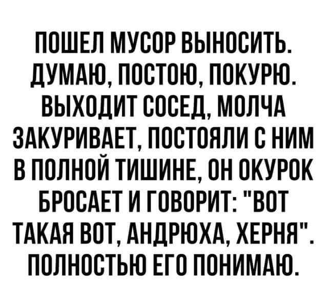 ПОШЕЛ МУСОР ВЫНООИТЬ ЛУМАЮ ПОСТОЮ ПОКУРЮ ВЫХОДИТ ОООЕЦ МОЛЧА ЗАКУРИВИЕТ ПООТОЯЛИ В НИМ В ПОЛНОИ ТИШИНЕ ОН ОКУРОК БРОСАЕТ И ГОВОРИТ ВОТ ТАКАЯ ВОТ АНДРЮХА ХЕРНН ПОЛНОСТЬЮ ЕГО ПОНИМАЮ