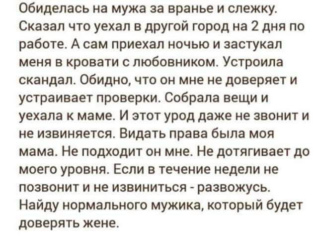 обиделась на мужа аа вранье и слежку Сказал что уехал в другой город на 2 дня по работе А сам приехал ночью и заотукап меня в кровати с любовником Устроипа скандал Обидно что он мне не доверяет и устраивает проверки собрала вещи и уехала к маме И этот урод даже не звонит и не извиняется Видать права была моя мама Не подходит он мне Не дотягивает до моего уровня Если в течение недели не позвонит и 