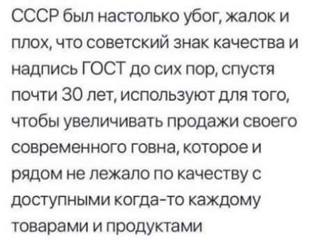 СССР был настолько убог жалок и плох что советский знак качества и надпись ГОСТ до сих пор спустя почти 30 лет используют для того чтобы увеличивать продажи своего современного говна которое и рядом не лежало по качеству с доступными когдато каждому товарами и продуктами