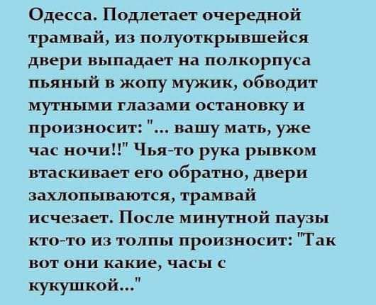 Одесса Подлетает очередной трамвай из полуоткрывшейся двери выпадает на полкорпуса пьяный в жопу мужик обводит мутными глазами остановку и произноси вашу мать уже час ночи Чьято рука рывком втаскивает его обратно двери захлопываются трамвай исчезает После минутной паузы кто то из толпы произносит Так вот они какие часы с кукушкой