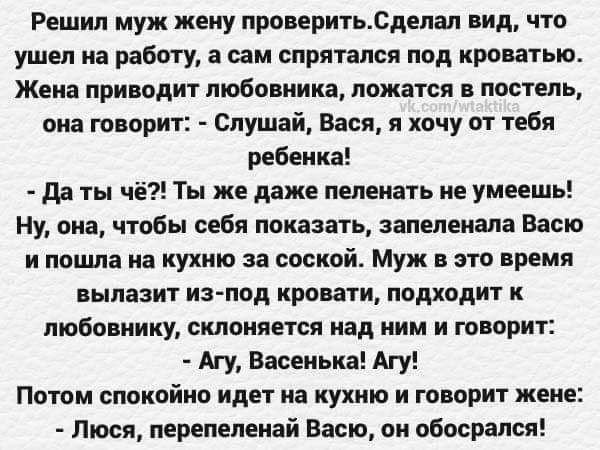 Решил муж жену проверитьлдепап пид что ушел на работу а сам спрятался под кроватью Жена приводит любо ника ложатся постель ина творит Слушай Вася я хочу от тебя ребенка да ты чё Ты же даже пеленать не умеешь Ну она чтобы себя показать запеленала Васю и пошла на кухню за сосной Муж это время вылазит изпод кровати подходит любовницу сменяет над ним и творит Агу Васеиька Агу Потом спокойно идет на ку