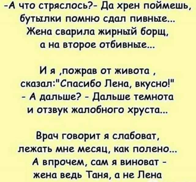 А что стряслось Да хрен поймешь бутылки помню сдал пивные Жена сварила жирный борщ а на второе отбивные И я пожров от живота сказалСпасибо Пена вкусно А дальше Дальше темнота и отзвук жалобного хруста Врач говорит слабоват лежать мне месяц как полено А впрочем сам я виноват жена ведь Таня а не Пена