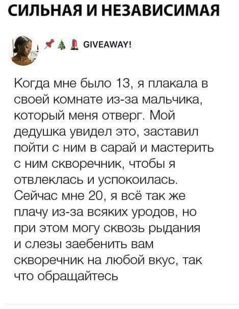 СИЛЬНАЯ И НЕЗАВИСИМАЯ Когда мне было 13 я плакала в своей комнате из за мальчика который меня отверг Мой дедушка увидел это заставил пойти с ним в сарай и мастерить с ним скворечник чтобы я отвлеклась и успокоилась Сейчас мне 20 я всё так же плачу из за всяких уродов но при этом могу сквозь рыдания и слезы заебенить вам скворечник на любой вкус так что обращайтесь А _ спешит