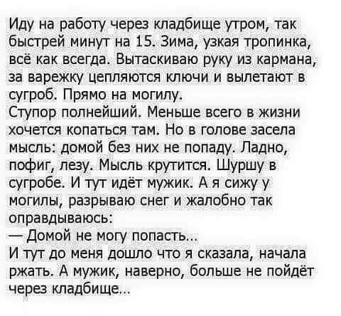 Иду на работу через кладбище утром так быстрей минут на 15 Зима узкая тропинка всё как всегда Выпскиваю руку из кармана за варежку цепляются ключи и вылетают в сугроб Прямо на могилу Ступор полнейший Меньше всего в жизни хочется копаться там Но в голове засела мысль домой без них не попаду Ладно пофиг лезу Мысль крутится Шуршу в сугроба И туТ идёт мужик А я сижу у могилы разрываю снег и жалобно та