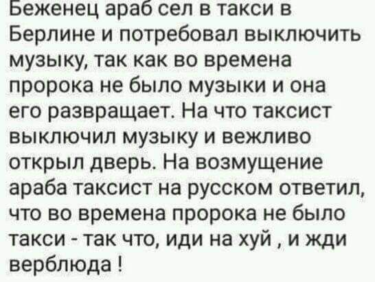 Беженец араб сел в такси в Берлине и потребовал выключить музыку так как во времена пророка не было музыки и она его развращает На что таксист выключил музыку и вежливо открыл дверь На возмущение араба таксист на русском ответил что во времена пророка не было такси так что иди на хуй и жди верблюда