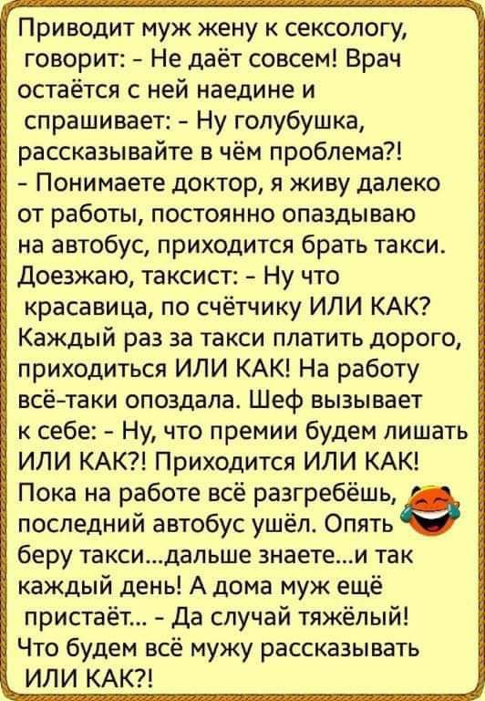 Приводит муж жену к сексопогу говорит Не даёт совсем Врач остаётся с ней наедине и спрашивает Ну голубушка рассказывайте в чём проблема Понимаете доктор я живу далеко от работы постоянно опаздываю на автобус приходится брать такси Доезжаю таксист Ну что красавица по счётчику ИЛИ КАК Каждый раз за такси платить дорого приходиться ИЛИ КАК На работу всётаки опоздала Шеф вызывает к себе Ну что премии 