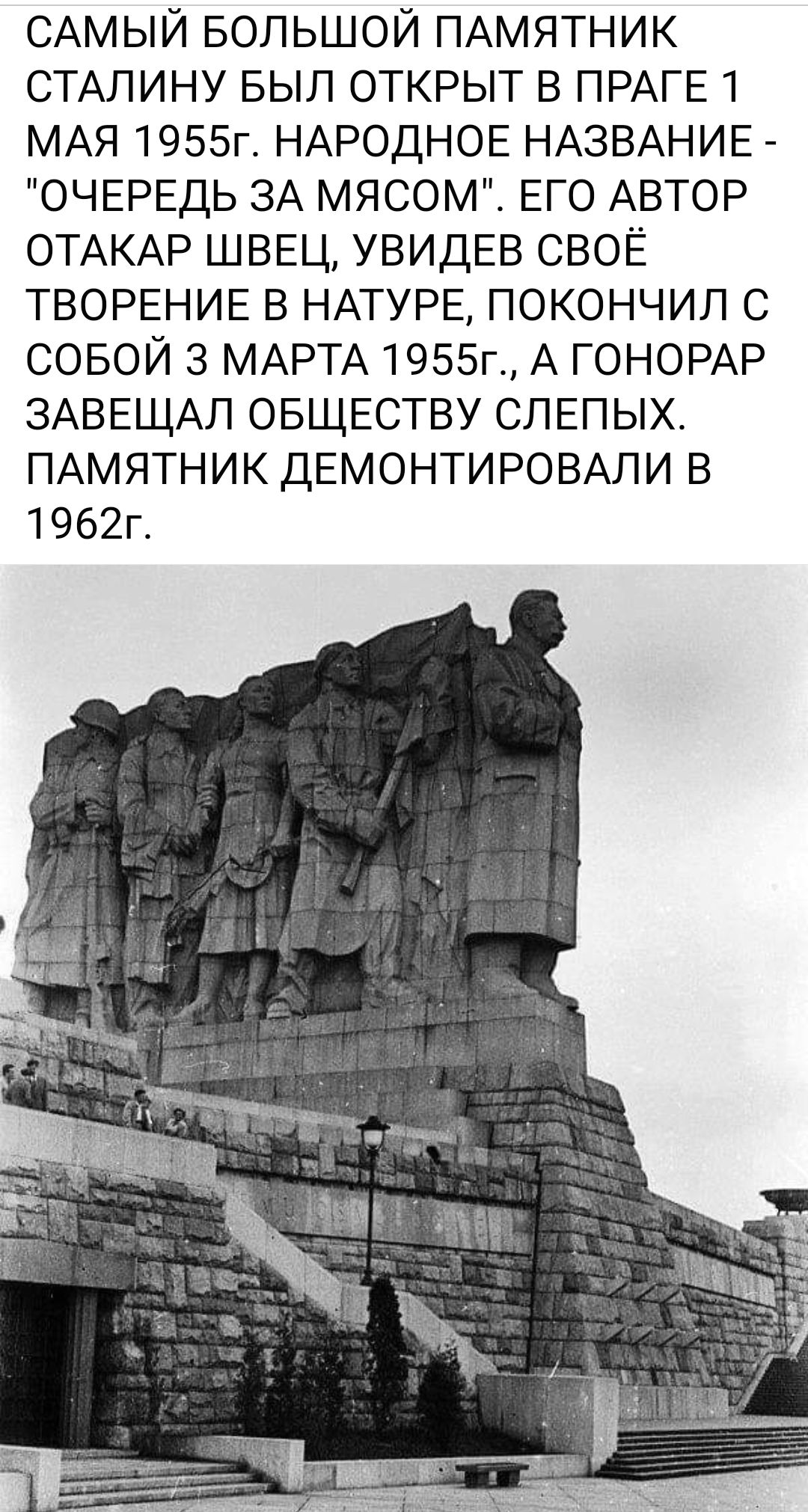 САМЫЙ БОЛЬШОЙ ПАМЯТНИК СТАЛИНУ БЫП ОТКРЫТ в ПРАГЕ 1 МАЯ 1955г НАРОДНОЕ НАЗВАНИЕ ОЧЕРЕДЬ ЗА МЯСОМ ЕГО АВТОР ОТАКАР ШВЕЦ УВИДЕВ СВОЁ ТВОРЕНИЕ в НАТУРЕ покончил с совой 3 МАРТА 1955г А г0НОРАР ЗАВЕЩАЛ ОБЩЕСТВУ слепых ПАМЯТНИК ДЕМОНТИРОВАПИ в 1962г