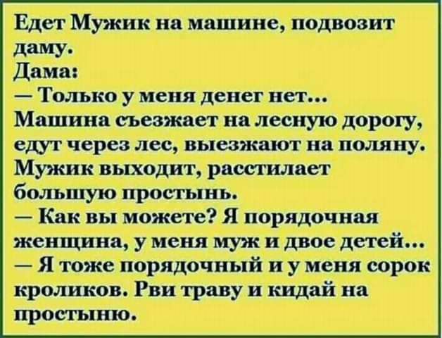 Едет Мужик на машине подвовит даму Дамы Только у меня денег нет Машина съезжает на лесную дорогу ет через лес выезжшот на поля ну Мужик выходит рашилает большую просшвь Как вы можете Я порядочная женщина у меня муж и двое детей Я тоже порядочный и у меня впрок кроликов Рви траву и кидай иа простыню