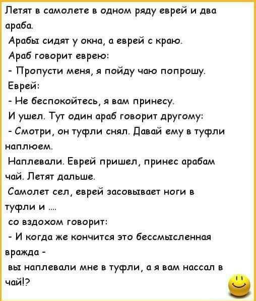 Пегят самолете одном ряду еврей и дип проба Арабы сидят у окне еврей с краю Араб го ориг еврею Пропусти меня я пойду чаю попрошу Еврей Не Беспокойтесь и им принесу И ушеп Тут один араб говорит другому Смотри ии туфли снял дй ему туфли иоплюем Ноплеппли Еврей п ришщ принес прабпм чай Летят дальше Спмолет сел еврей загоны пет ноги в туфли и о вздохом говорит И когда же кончится это бессмысленны врши