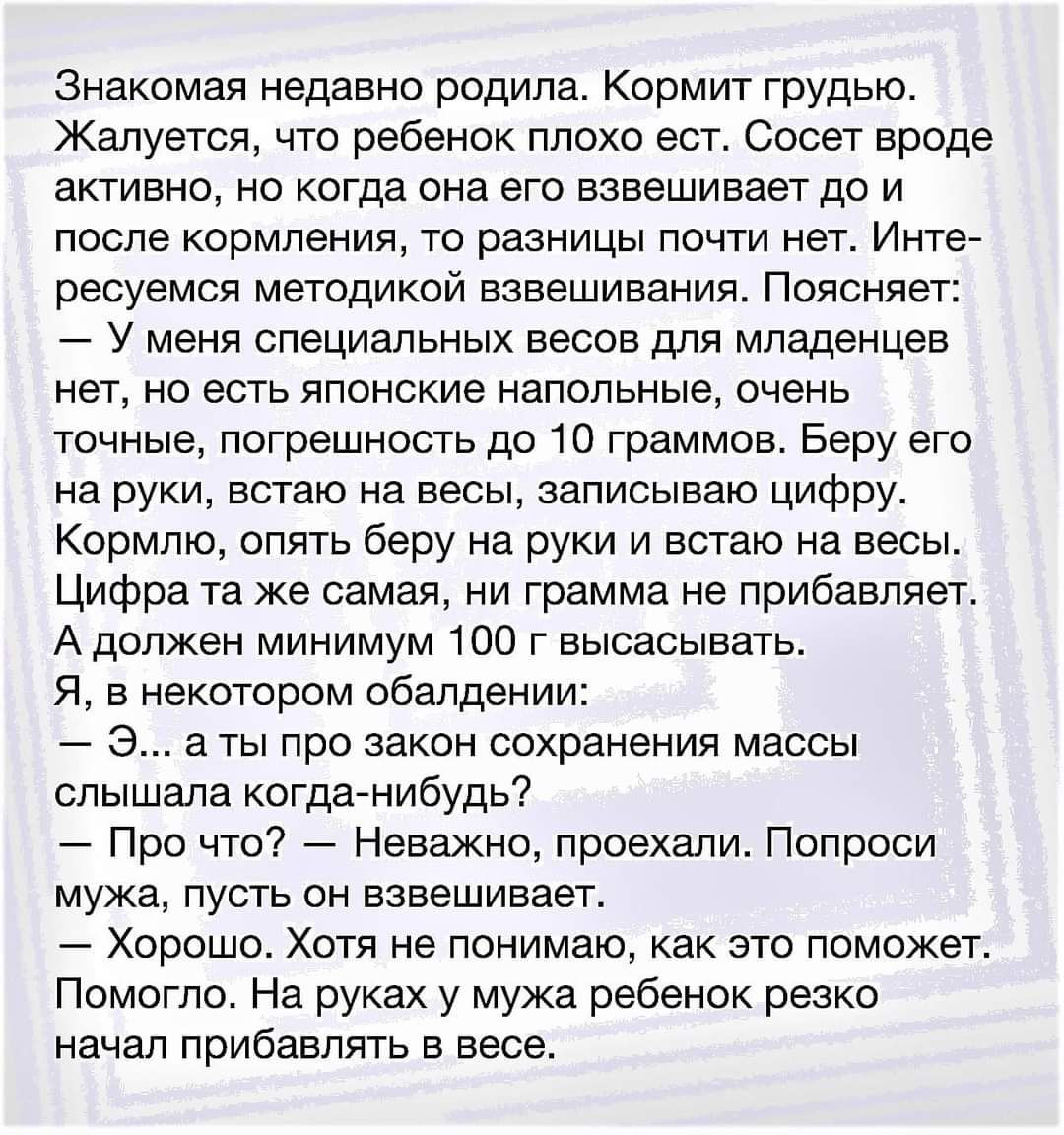 Знакомая недавно родила Кормит грудью Жалуется что ребенок плохо ест Сооет вроде активно но когда она его взвешивает до и после кормления то разницы почти нет Инте ресуемся методикой взвешивания Поясняет У меня специальных весов для младенцев нет но есть японские напольные очень точные погрешность до 10 граммов Беру его на руки встаю на весы записываю цифру Кормлю опять беру на руки и встаю на вес