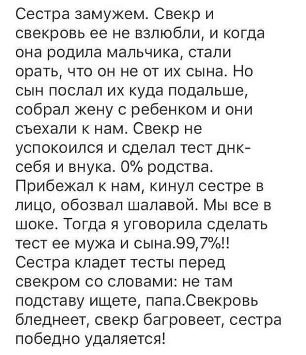 Сестра замужем Свекр и свекровь ее не взлюбли и когда она родила мальчика стали орать что он не от их сына Но сын поспал их куда подальше собрал жену с ребенком и они съехали к нам Свекр не успокоился и сделал тест днк себя и внука 0 родства Прибежап к нам кинул сестре в лицо обозвал шапавой Мы все в шоке Тогда я уговорила сделать тест ее мужа и сына997о Сестра кладет тесты перед свекром со словам