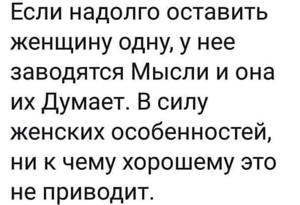 Если надолго оставить женщину одну у нее заводятся Мысли и она их Думает В силу женских особенностей ни к чему хорошему это не приводит