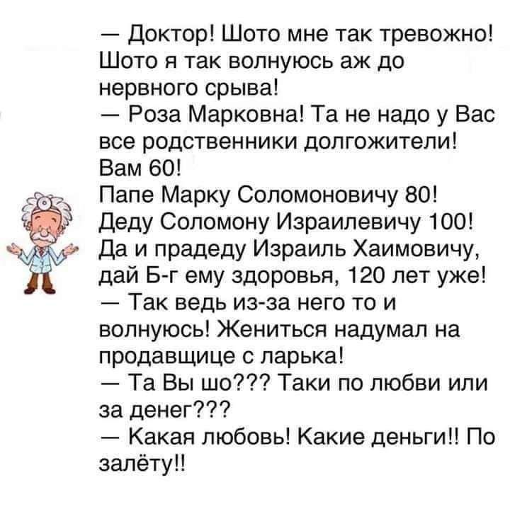 Доктор Шато мне так тревожно Шото я так волнуюсь аж до нервного срыва Роза Марковна Та не надо у Вас все родственники долгожители Вам 60 Папе Марку Сопомоновичу 80 деду Сопомону Израилевичу 100 Да и прадеду Израиль Хаимавичу дай Б г ему здоровья 120 лет уже Так ведь из за него то и волнуюсь Жениться надумал на продавщице ларька Та Вы шо Таки по любви или за деиег Какая любовь Какие деньги По залёт