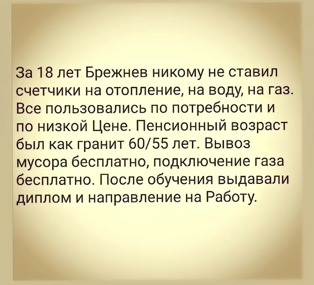 35318 пет Брежнев никому не ставил счетчики на отопление на воду на газ Все пользовались по потребности и по низкой Цене Пенсионный возраст был как гранит 6055 лет Вывоз мусора бесплатно подключение газа бесплатно После обучения выдавали диплом и направление на Работу